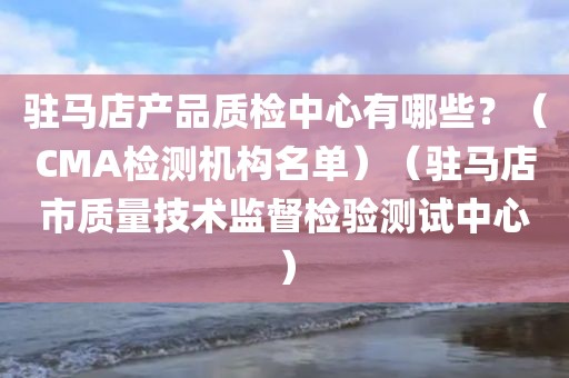 驻马店产品质检中心有哪些？（CMA检测机构名单）（驻马店市质量技术监督检验测试中心）