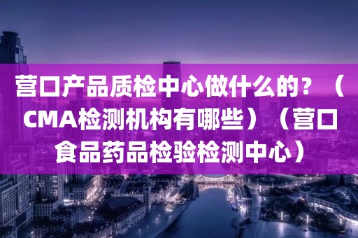 营口产品质检中心做什么的？（CMA检测机构有哪些）（营口食品药品检验检测中心）