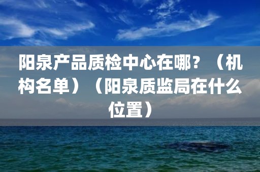 阳泉产品质检中心在哪？（机构名单）（阳泉质监局在什么位置）