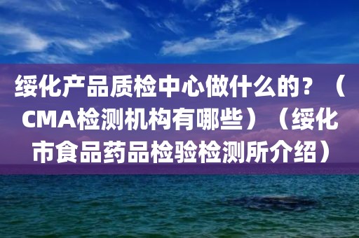 绥化产品质检中心做什么的？（CMA检测机构有哪些）（绥化市食品药品检验检测所介绍）