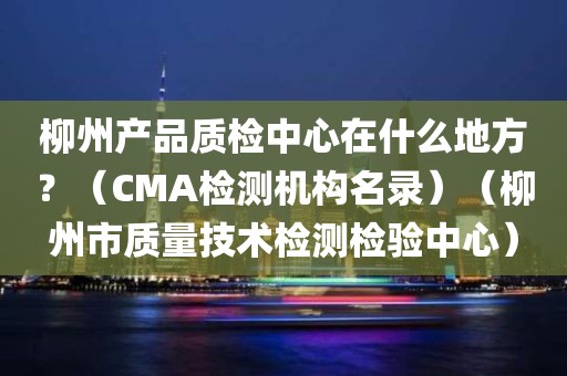 柳州产品质检中心在什么地方？（CMA检测机构名录）（柳州市质量技术检测检验中心）