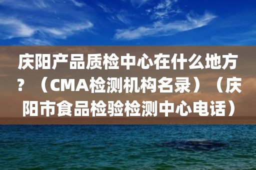 庆阳产品质检中心在什么地方？（CMA检测机构名录）（庆阳市食品检验检测中心电话）